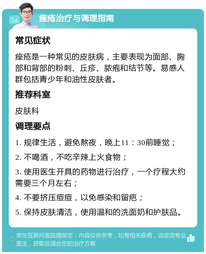 痤疮治疗与调理指南 常见症状 痤疮是一种常见的皮肤病，主要表现为面部、胸部和背部的粉刺、丘疹、脓疱和结节等。易感人群包括青少年和油性皮肤者。 推荐科室 皮肤科 调理要点 1. 规律生活，避免熬夜，晚上11：30前睡觉； 2. 不喝酒，不吃辛辣上火食物； 3. 使用医生开具的药物进行治疗，一个疗程大约需要三个月左右； 4. 不要挤压痘痘，以免感染和留疤； 5. 保持皮肤清洁，使用温和的洗面奶和护肤品。