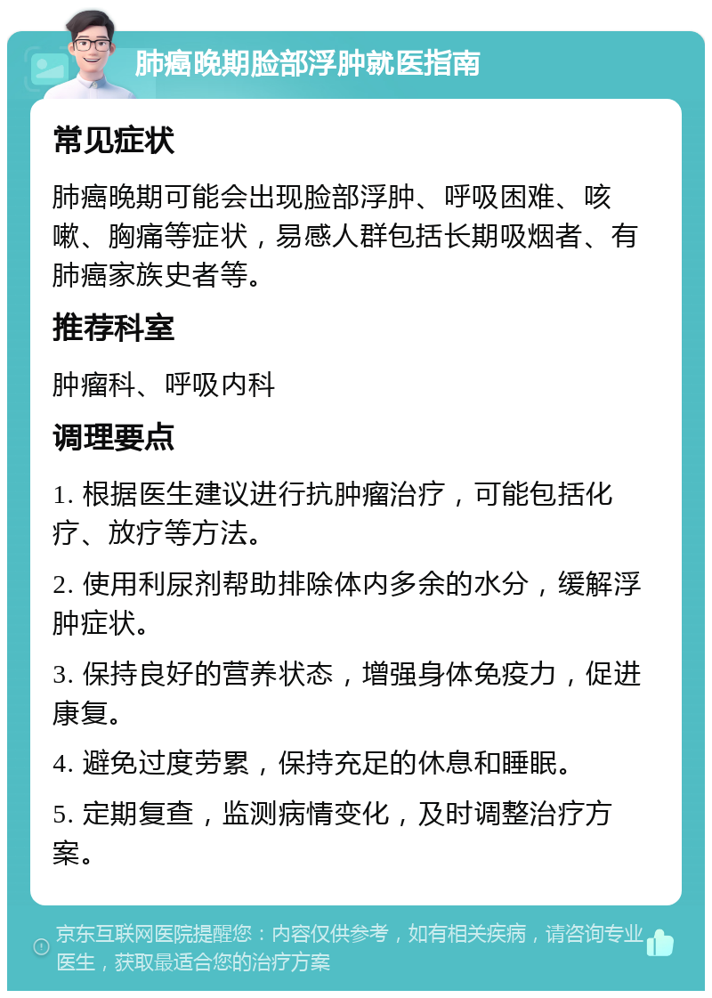 肺癌晚期脸部浮肿就医指南 常见症状 肺癌晚期可能会出现脸部浮肿、呼吸困难、咳嗽、胸痛等症状，易感人群包括长期吸烟者、有肺癌家族史者等。 推荐科室 肿瘤科、呼吸内科 调理要点 1. 根据医生建议进行抗肿瘤治疗，可能包括化疗、放疗等方法。 2. 使用利尿剂帮助排除体内多余的水分，缓解浮肿症状。 3. 保持良好的营养状态，增强身体免疫力，促进康复。 4. 避免过度劳累，保持充足的休息和睡眠。 5. 定期复查，监测病情变化，及时调整治疗方案。