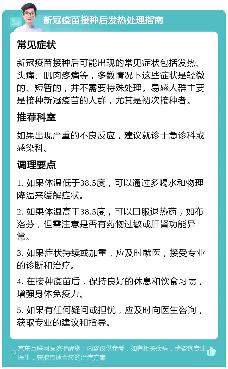 新冠疫苗接种后发热处理指南 常见症状 新冠疫苗接种后可能出现的常见症状包括发热、头痛、肌肉疼痛等，多数情况下这些症状是轻微的、短暂的，并不需要特殊处理。易感人群主要是接种新冠疫苗的人群，尤其是初次接种者。 推荐科室 如果出现严重的不良反应，建议就诊于急诊科或感染科。 调理要点 1. 如果体温低于38.5度，可以通过多喝水和物理降温来缓解症状。 2. 如果体温高于38.5度，可以口服退热药，如布洛芬，但需注意是否有药物过敏或肝肾功能异常。 3. 如果症状持续或加重，应及时就医，接受专业的诊断和治疗。 4. 在接种疫苗后，保持良好的休息和饮食习惯，增强身体免疫力。 5. 如果有任何疑问或担忧，应及时向医生咨询，获取专业的建议和指导。