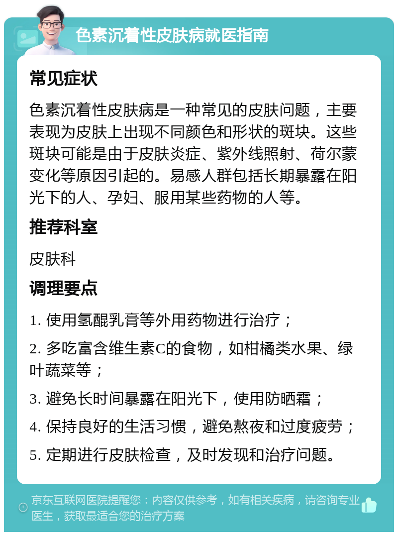 色素沉着性皮肤病就医指南 常见症状 色素沉着性皮肤病是一种常见的皮肤问题，主要表现为皮肤上出现不同颜色和形状的斑块。这些斑块可能是由于皮肤炎症、紫外线照射、荷尔蒙变化等原因引起的。易感人群包括长期暴露在阳光下的人、孕妇、服用某些药物的人等。 推荐科室 皮肤科 调理要点 1. 使用氢醌乳膏等外用药物进行治疗； 2. 多吃富含维生素C的食物，如柑橘类水果、绿叶蔬菜等； 3. 避免长时间暴露在阳光下，使用防晒霜； 4. 保持良好的生活习惯，避免熬夜和过度疲劳； 5. 定期进行皮肤检查，及时发现和治疗问题。