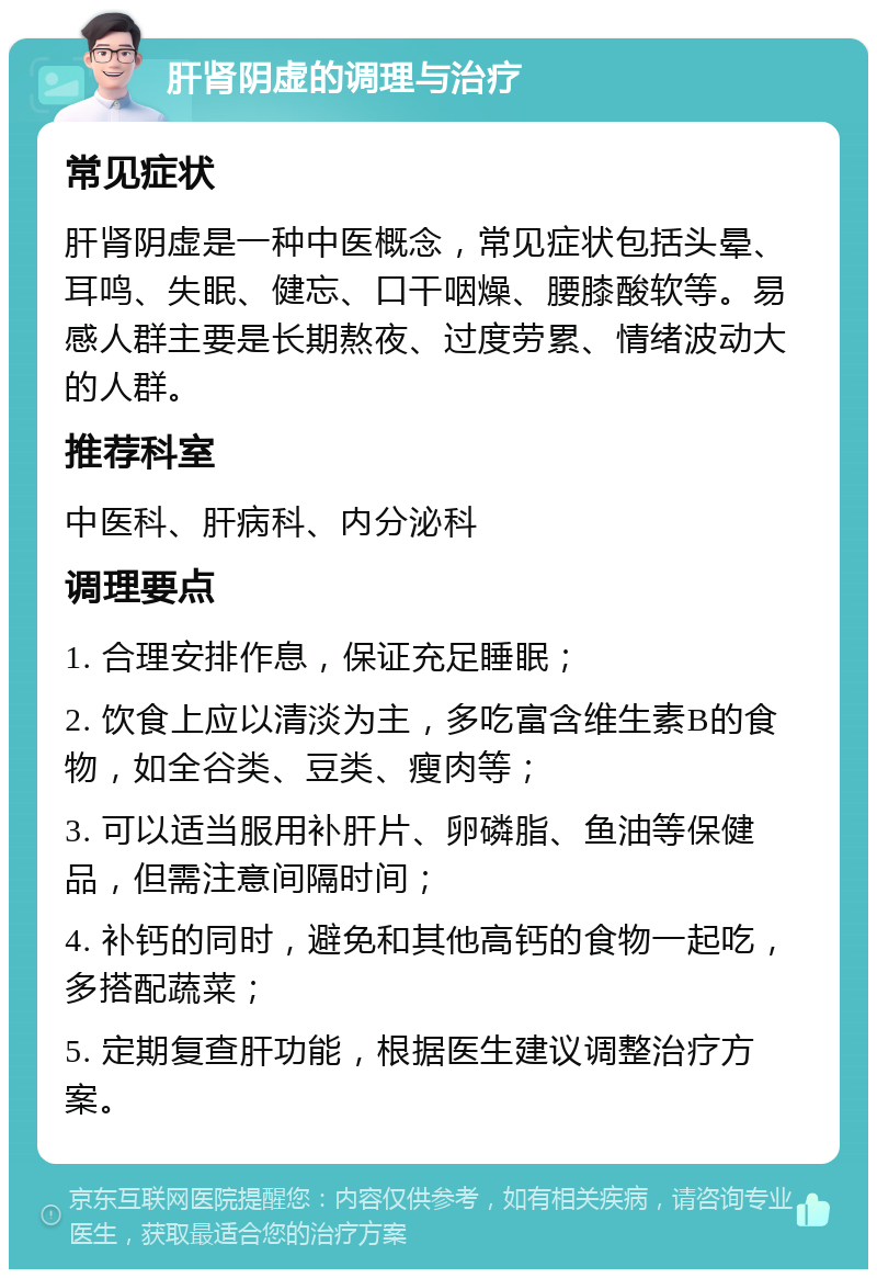 肝肾阴虚的调理与治疗 常见症状 肝肾阴虚是一种中医概念，常见症状包括头晕、耳鸣、失眠、健忘、口干咽燥、腰膝酸软等。易感人群主要是长期熬夜、过度劳累、情绪波动大的人群。 推荐科室 中医科、肝病科、内分泌科 调理要点 1. 合理安排作息，保证充足睡眠； 2. 饮食上应以清淡为主，多吃富含维生素B的食物，如全谷类、豆类、瘦肉等； 3. 可以适当服用补肝片、卵磷脂、鱼油等保健品，但需注意间隔时间； 4. 补钙的同时，避免和其他高钙的食物一起吃，多搭配蔬菜； 5. 定期复查肝功能，根据医生建议调整治疗方案。