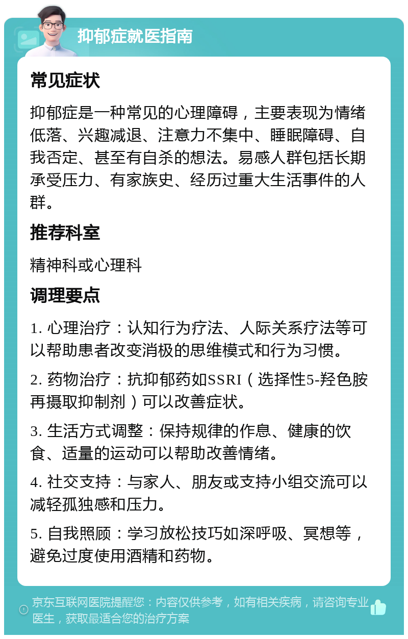 抑郁症就医指南 常见症状 抑郁症是一种常见的心理障碍，主要表现为情绪低落、兴趣减退、注意力不集中、睡眠障碍、自我否定、甚至有自杀的想法。易感人群包括长期承受压力、有家族史、经历过重大生活事件的人群。 推荐科室 精神科或心理科 调理要点 1. 心理治疗：认知行为疗法、人际关系疗法等可以帮助患者改变消极的思维模式和行为习惯。 2. 药物治疗：抗抑郁药如SSRI（选择性5-羟色胺再摄取抑制剂）可以改善症状。 3. 生活方式调整：保持规律的作息、健康的饮食、适量的运动可以帮助改善情绪。 4. 社交支持：与家人、朋友或支持小组交流可以减轻孤独感和压力。 5. 自我照顾：学习放松技巧如深呼吸、冥想等，避免过度使用酒精和药物。