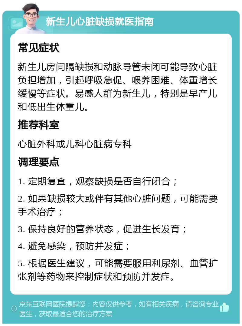 新生儿心脏缺损就医指南 常见症状 新生儿房间隔缺损和动脉导管未闭可能导致心脏负担增加，引起呼吸急促、喂养困难、体重增长缓慢等症状。易感人群为新生儿，特别是早产儿和低出生体重儿。 推荐科室 心脏外科或儿科心脏病专科 调理要点 1. 定期复查，观察缺损是否自行闭合； 2. 如果缺损较大或伴有其他心脏问题，可能需要手术治疗； 3. 保持良好的营养状态，促进生长发育； 4. 避免感染，预防并发症； 5. 根据医生建议，可能需要服用利尿剂、血管扩张剂等药物来控制症状和预防并发症。