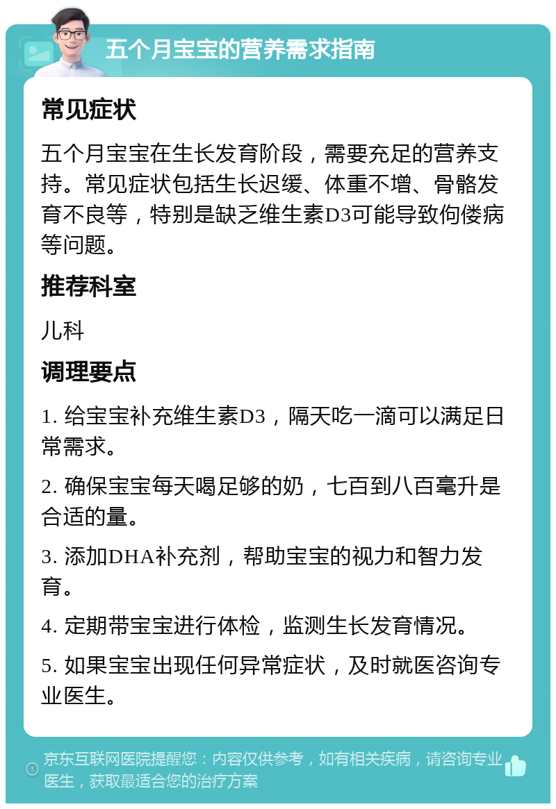 五个月宝宝的营养需求指南 常见症状 五个月宝宝在生长发育阶段，需要充足的营养支持。常见症状包括生长迟缓、体重不增、骨骼发育不良等，特别是缺乏维生素D3可能导致佝偻病等问题。 推荐科室 儿科 调理要点 1. 给宝宝补充维生素D3，隔天吃一滴可以满足日常需求。 2. 确保宝宝每天喝足够的奶，七百到八百毫升是合适的量。 3. 添加DHA补充剂，帮助宝宝的视力和智力发育。 4. 定期带宝宝进行体检，监测生长发育情况。 5. 如果宝宝出现任何异常症状，及时就医咨询专业医生。