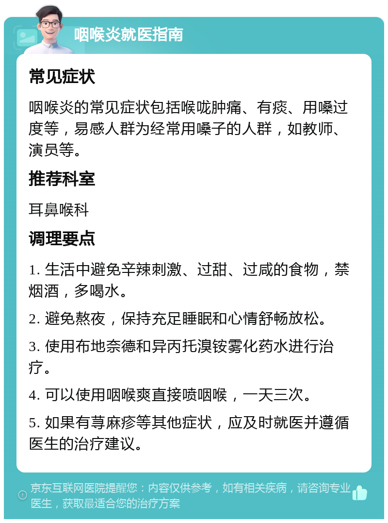 咽喉炎就医指南 常见症状 咽喉炎的常见症状包括喉咙肿痛、有痰、用嗓过度等，易感人群为经常用嗓子的人群，如教师、演员等。 推荐科室 耳鼻喉科 调理要点 1. 生活中避免辛辣刺激、过甜、过咸的食物，禁烟酒，多喝水。 2. 避免熬夜，保持充足睡眠和心情舒畅放松。 3. 使用布地奈德和异丙托溴铵雾化药水进行治疗。 4. 可以使用咽喉爽直接喷咽喉，一天三次。 5. 如果有荨麻疹等其他症状，应及时就医并遵循医生的治疗建议。