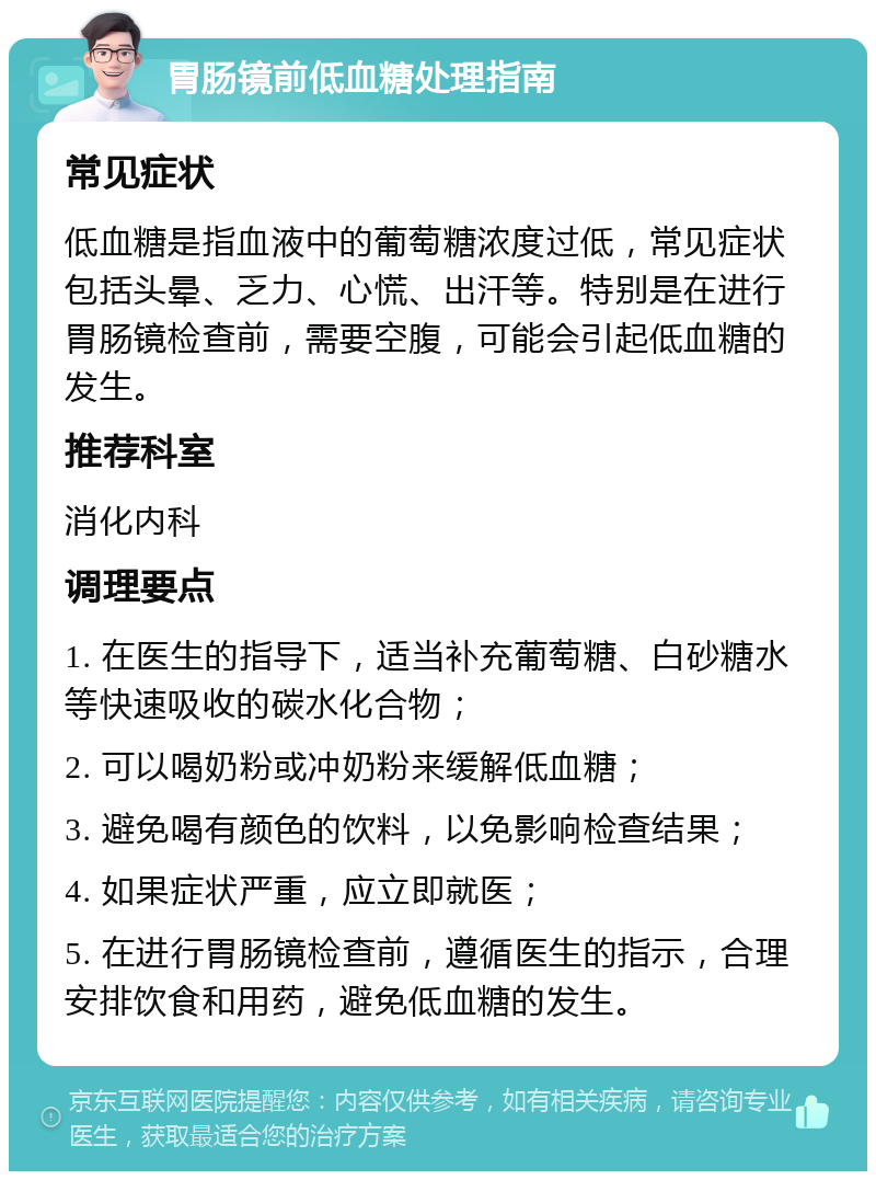 胃肠镜前低血糖处理指南 常见症状 低血糖是指血液中的葡萄糖浓度过低，常见症状包括头晕、乏力、心慌、出汗等。特别是在进行胃肠镜检查前，需要空腹，可能会引起低血糖的发生。 推荐科室 消化内科 调理要点 1. 在医生的指导下，适当补充葡萄糖、白砂糖水等快速吸收的碳水化合物； 2. 可以喝奶粉或冲奶粉来缓解低血糖； 3. 避免喝有颜色的饮料，以免影响检查结果； 4. 如果症状严重，应立即就医； 5. 在进行胃肠镜检查前，遵循医生的指示，合理安排饮食和用药，避免低血糖的发生。