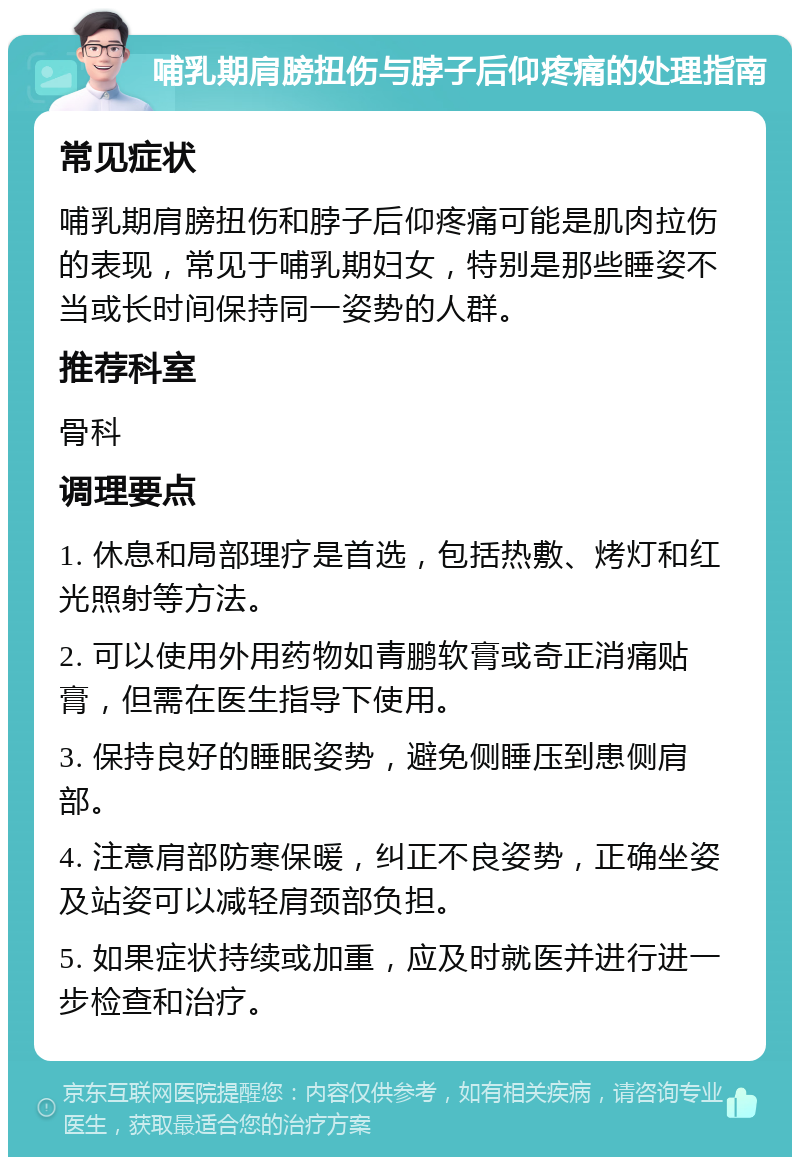 哺乳期肩膀扭伤与脖子后仰疼痛的处理指南 常见症状 哺乳期肩膀扭伤和脖子后仰疼痛可能是肌肉拉伤的表现，常见于哺乳期妇女，特别是那些睡姿不当或长时间保持同一姿势的人群。 推荐科室 骨科 调理要点 1. 休息和局部理疗是首选，包括热敷、烤灯和红光照射等方法。 2. 可以使用外用药物如青鹏软膏或奇正消痛贴膏，但需在医生指导下使用。 3. 保持良好的睡眠姿势，避免侧睡压到患侧肩部。 4. 注意肩部防寒保暖，纠正不良姿势，正确坐姿及站姿可以减轻肩颈部负担。 5. 如果症状持续或加重，应及时就医并进行进一步检查和治疗。