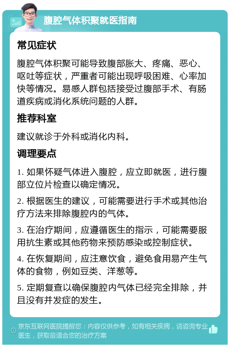 腹腔气体积聚就医指南 常见症状 腹腔气体积聚可能导致腹部胀大、疼痛、恶心、呕吐等症状，严重者可能出现呼吸困难、心率加快等情况。易感人群包括接受过腹部手术、有肠道疾病或消化系统问题的人群。 推荐科室 建议就诊于外科或消化内科。 调理要点 1. 如果怀疑气体进入腹腔，应立即就医，进行腹部立位片检查以确定情况。 2. 根据医生的建议，可能需要进行手术或其他治疗方法来排除腹腔内的气体。 3. 在治疗期间，应遵循医生的指示，可能需要服用抗生素或其他药物来预防感染或控制症状。 4. 在恢复期间，应注意饮食，避免食用易产生气体的食物，例如豆类、洋葱等。 5. 定期复查以确保腹腔内气体已经完全排除，并且没有并发症的发生。