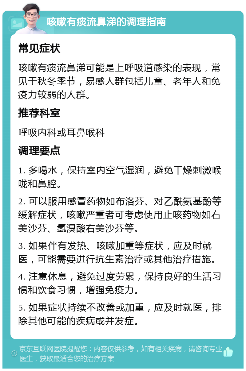 咳嗽有痰流鼻涕的调理指南 常见症状 咳嗽有痰流鼻涕可能是上呼吸道感染的表现，常见于秋冬季节，易感人群包括儿童、老年人和免疫力较弱的人群。 推荐科室 呼吸内科或耳鼻喉科 调理要点 1. 多喝水，保持室内空气湿润，避免干燥刺激喉咙和鼻腔。 2. 可以服用感冒药物如布洛芬、对乙酰氨基酚等缓解症状，咳嗽严重者可考虑使用止咳药物如右美沙芬、氢溴酸右美沙芬等。 3. 如果伴有发热、咳嗽加重等症状，应及时就医，可能需要进行抗生素治疗或其他治疗措施。 4. 注意休息，避免过度劳累，保持良好的生活习惯和饮食习惯，增强免疫力。 5. 如果症状持续不改善或加重，应及时就医，排除其他可能的疾病或并发症。