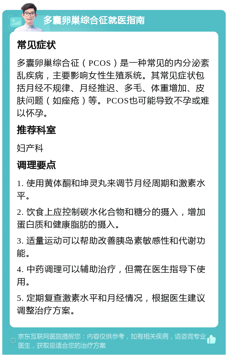 多囊卵巢综合征就医指南 常见症状 多囊卵巢综合征（PCOS）是一种常见的内分泌紊乱疾病，主要影响女性生殖系统。其常见症状包括月经不规律、月经推迟、多毛、体重增加、皮肤问题（如痤疮）等。PCOS也可能导致不孕或难以怀孕。 推荐科室 妇产科 调理要点 1. 使用黄体酮和坤灵丸来调节月经周期和激素水平。 2. 饮食上应控制碳水化合物和糖分的摄入，增加蛋白质和健康脂肪的摄入。 3. 适量运动可以帮助改善胰岛素敏感性和代谢功能。 4. 中药调理可以辅助治疗，但需在医生指导下使用。 5. 定期复查激素水平和月经情况，根据医生建议调整治疗方案。