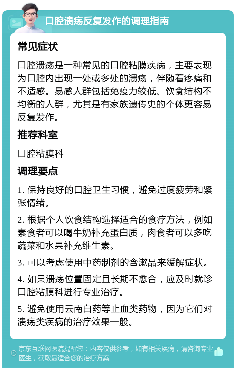 口腔溃疡反复发作的调理指南 常见症状 口腔溃疡是一种常见的口腔粘膜疾病，主要表现为口腔内出现一处或多处的溃疡，伴随着疼痛和不适感。易感人群包括免疫力较低、饮食结构不均衡的人群，尤其是有家族遗传史的个体更容易反复发作。 推荐科室 口腔粘膜科 调理要点 1. 保持良好的口腔卫生习惯，避免过度疲劳和紧张情绪。 2. 根据个人饮食结构选择适合的食疗方法，例如素食者可以喝牛奶补充蛋白质，肉食者可以多吃蔬菜和水果补充维生素。 3. 可以考虑使用中药制剂的含漱品来缓解症状。 4. 如果溃疡位置固定且长期不愈合，应及时就诊口腔粘膜科进行专业治疗。 5. 避免使用云南白药等止血类药物，因为它们对溃疡类疾病的治疗效果一般。