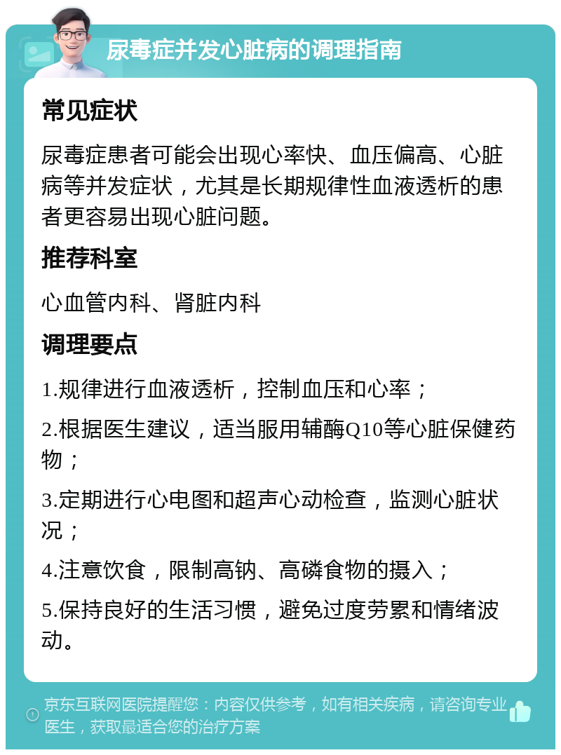 尿毒症并发心脏病的调理指南 常见症状 尿毒症患者可能会出现心率快、血压偏高、心脏病等并发症状，尤其是长期规律性血液透析的患者更容易出现心脏问题。 推荐科室 心血管内科、肾脏内科 调理要点 1.规律进行血液透析，控制血压和心率； 2.根据医生建议，适当服用辅酶Q10等心脏保健药物； 3.定期进行心电图和超声心动检查，监测心脏状况； 4.注意饮食，限制高钠、高磷食物的摄入； 5.保持良好的生活习惯，避免过度劳累和情绪波动。