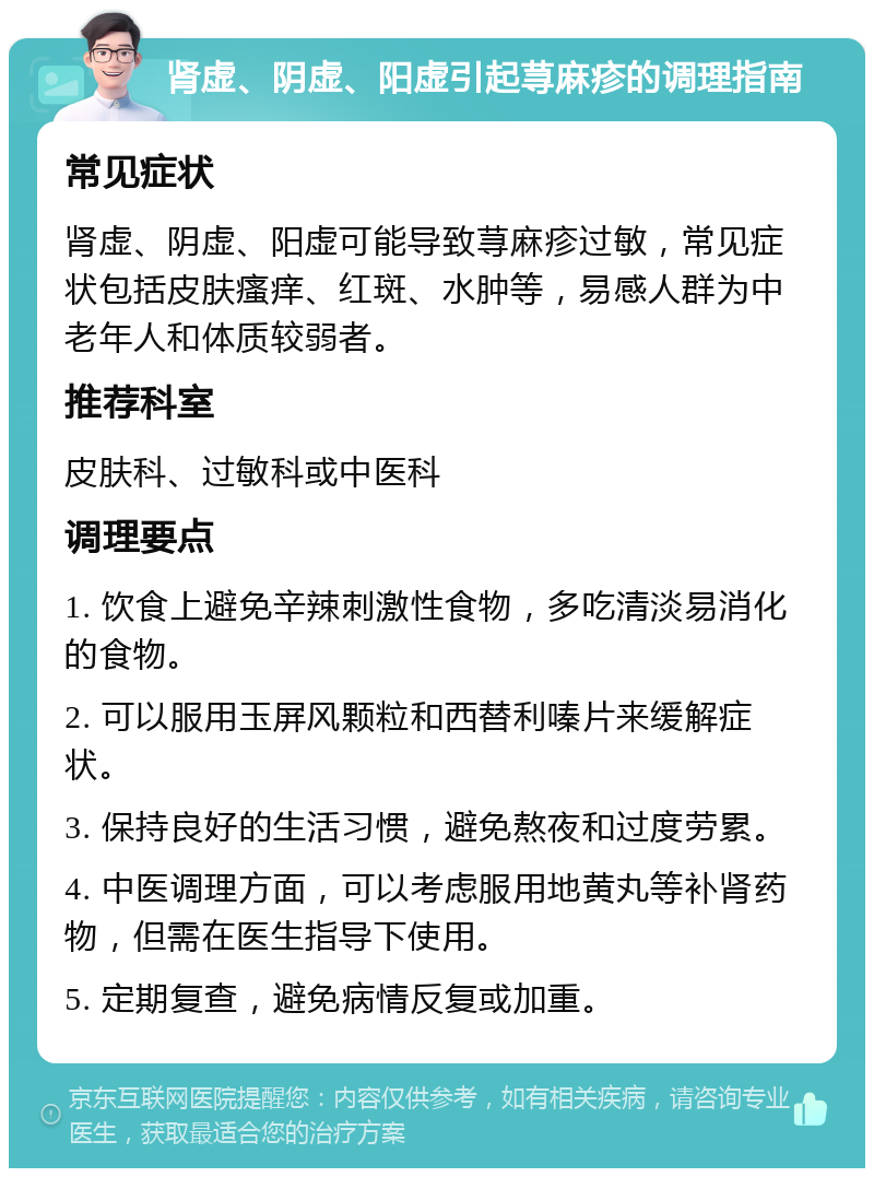 肾虚、阴虚、阳虚引起荨麻疹的调理指南 常见症状 肾虚、阴虚、阳虚可能导致荨麻疹过敏，常见症状包括皮肤瘙痒、红斑、水肿等，易感人群为中老年人和体质较弱者。 推荐科室 皮肤科、过敏科或中医科 调理要点 1. 饮食上避免辛辣刺激性食物，多吃清淡易消化的食物。 2. 可以服用玉屏风颗粒和西替利嗪片来缓解症状。 3. 保持良好的生活习惯，避免熬夜和过度劳累。 4. 中医调理方面，可以考虑服用地黄丸等补肾药物，但需在医生指导下使用。 5. 定期复查，避免病情反复或加重。