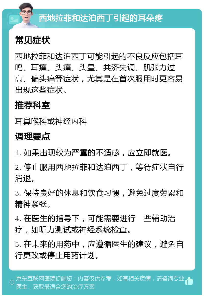 西地拉菲和达泊西丁引起的耳朵疼 常见症状 西地拉菲和达泊西丁可能引起的不良反应包括耳鸣、耳痛、头痛、头晕、共济失调、肌张力过高、偏头痛等症状，尤其是在首次服用时更容易出现这些症状。 推荐科室 耳鼻喉科或神经内科 调理要点 1. 如果出现较为严重的不适感，应立即就医。 2. 停止服用西地拉菲和达泊西丁，等待症状自行消退。 3. 保持良好的休息和饮食习惯，避免过度劳累和精神紧张。 4. 在医生的指导下，可能需要进行一些辅助治疗，如听力测试或神经系统检查。 5. 在未来的用药中，应遵循医生的建议，避免自行更改或停止用药计划。