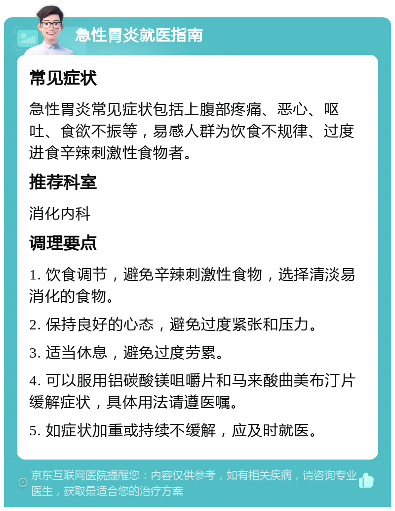 急性胃炎就医指南 常见症状 急性胃炎常见症状包括上腹部疼痛、恶心、呕吐、食欲不振等，易感人群为饮食不规律、过度进食辛辣刺激性食物者。 推荐科室 消化内科 调理要点 1. 饮食调节，避免辛辣刺激性食物，选择清淡易消化的食物。 2. 保持良好的心态，避免过度紧张和压力。 3. 适当休息，避免过度劳累。 4. 可以服用铝碳酸镁咀嚼片和马来酸曲美布汀片缓解症状，具体用法请遵医嘱。 5. 如症状加重或持续不缓解，应及时就医。