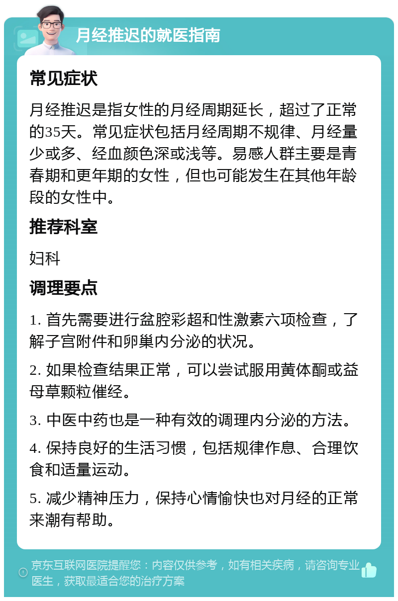 月经推迟的就医指南 常见症状 月经推迟是指女性的月经周期延长，超过了正常的35天。常见症状包括月经周期不规律、月经量少或多、经血颜色深或浅等。易感人群主要是青春期和更年期的女性，但也可能发生在其他年龄段的女性中。 推荐科室 妇科 调理要点 1. 首先需要进行盆腔彩超和性激素六项检查，了解子宫附件和卵巢内分泌的状况。 2. 如果检查结果正常，可以尝试服用黄体酮或益母草颗粒催经。 3. 中医中药也是一种有效的调理内分泌的方法。 4. 保持良好的生活习惯，包括规律作息、合理饮食和适量运动。 5. 减少精神压力，保持心情愉快也对月经的正常来潮有帮助。