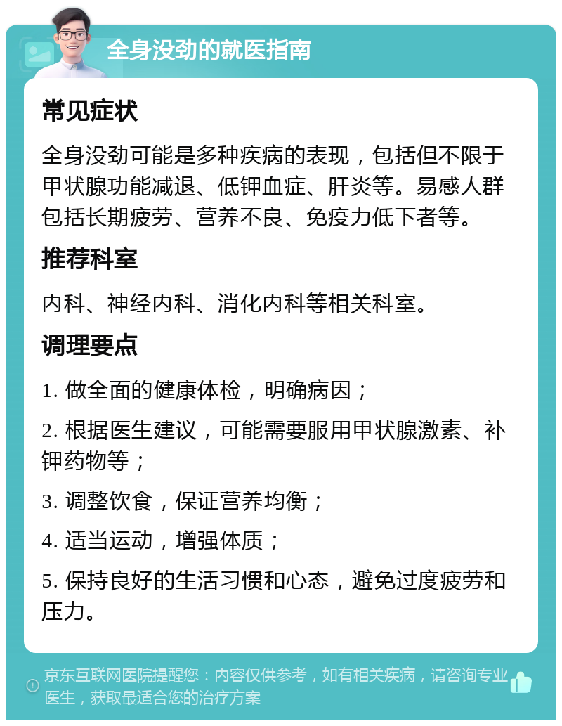 全身没劲的就医指南 常见症状 全身没劲可能是多种疾病的表现，包括但不限于甲状腺功能减退、低钾血症、肝炎等。易感人群包括长期疲劳、营养不良、免疫力低下者等。 推荐科室 内科、神经内科、消化内科等相关科室。 调理要点 1. 做全面的健康体检，明确病因； 2. 根据医生建议，可能需要服用甲状腺激素、补钾药物等； 3. 调整饮食，保证营养均衡； 4. 适当运动，增强体质； 5. 保持良好的生活习惯和心态，避免过度疲劳和压力。