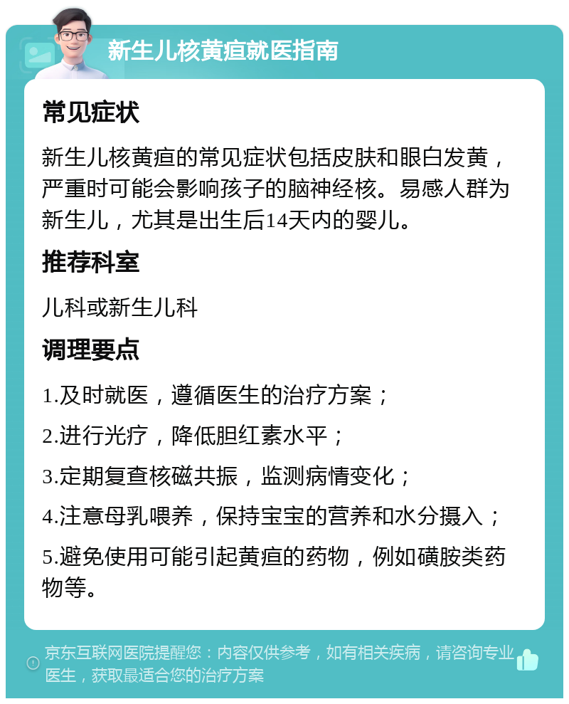 新生儿核黄疸就医指南 常见症状 新生儿核黄疸的常见症状包括皮肤和眼白发黄，严重时可能会影响孩子的脑神经核。易感人群为新生儿，尤其是出生后14天内的婴儿。 推荐科室 儿科或新生儿科 调理要点 1.及时就医，遵循医生的治疗方案； 2.进行光疗，降低胆红素水平； 3.定期复查核磁共振，监测病情变化； 4.注意母乳喂养，保持宝宝的营养和水分摄入； 5.避免使用可能引起黄疸的药物，例如磺胺类药物等。