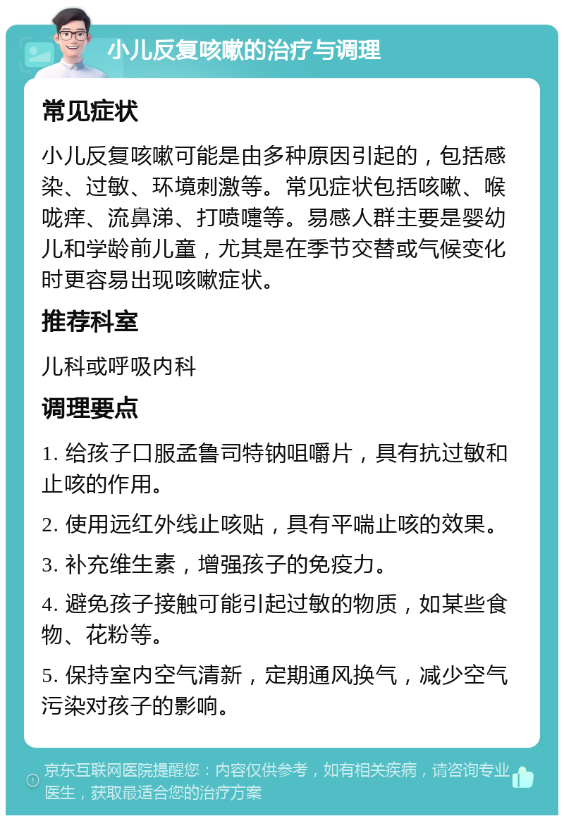 小儿反复咳嗽的治疗与调理 常见症状 小儿反复咳嗽可能是由多种原因引起的，包括感染、过敏、环境刺激等。常见症状包括咳嗽、喉咙痒、流鼻涕、打喷嚏等。易感人群主要是婴幼儿和学龄前儿童，尤其是在季节交替或气候变化时更容易出现咳嗽症状。 推荐科室 儿科或呼吸内科 调理要点 1. 给孩子口服孟鲁司特钠咀嚼片，具有抗过敏和止咳的作用。 2. 使用远红外线止咳贴，具有平喘止咳的效果。 3. 补充维生素，增强孩子的免疫力。 4. 避免孩子接触可能引起过敏的物质，如某些食物、花粉等。 5. 保持室内空气清新，定期通风换气，减少空气污染对孩子的影响。