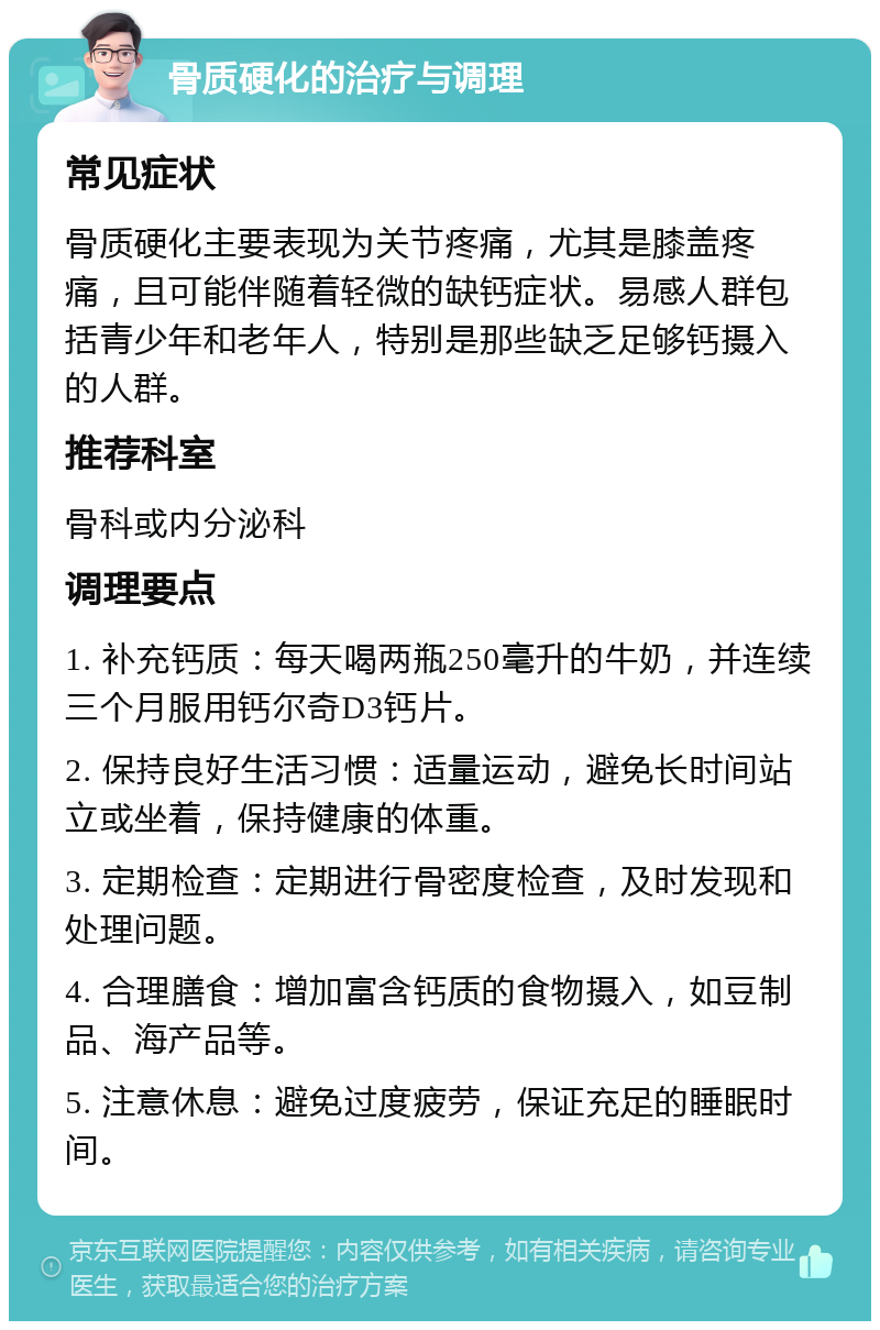 骨质硬化的治疗与调理 常见症状 骨质硬化主要表现为关节疼痛，尤其是膝盖疼痛，且可能伴随着轻微的缺钙症状。易感人群包括青少年和老年人，特别是那些缺乏足够钙摄入的人群。 推荐科室 骨科或内分泌科 调理要点 1. 补充钙质：每天喝两瓶250毫升的牛奶，并连续三个月服用钙尔奇D3钙片。 2. 保持良好生活习惯：适量运动，避免长时间站立或坐着，保持健康的体重。 3. 定期检查：定期进行骨密度检查，及时发现和处理问题。 4. 合理膳食：增加富含钙质的食物摄入，如豆制品、海产品等。 5. 注意休息：避免过度疲劳，保证充足的睡眠时间。