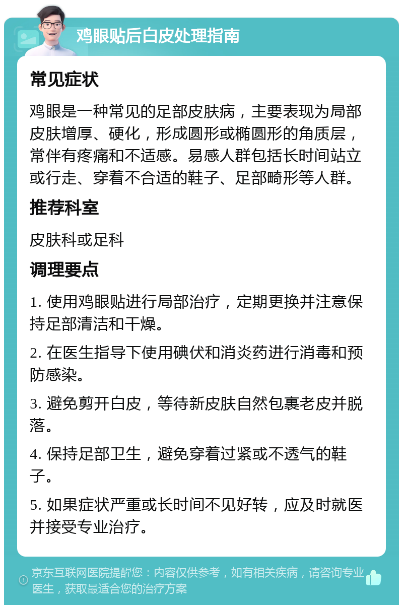 鸡眼贴后白皮处理指南 常见症状 鸡眼是一种常见的足部皮肤病，主要表现为局部皮肤增厚、硬化，形成圆形或椭圆形的角质层，常伴有疼痛和不适感。易感人群包括长时间站立或行走、穿着不合适的鞋子、足部畸形等人群。 推荐科室 皮肤科或足科 调理要点 1. 使用鸡眼贴进行局部治疗，定期更换并注意保持足部清洁和干燥。 2. 在医生指导下使用碘伏和消炎药进行消毒和预防感染。 3. 避免剪开白皮，等待新皮肤自然包裹老皮并脱落。 4. 保持足部卫生，避免穿着过紧或不透气的鞋子。 5. 如果症状严重或长时间不见好转，应及时就医并接受专业治疗。