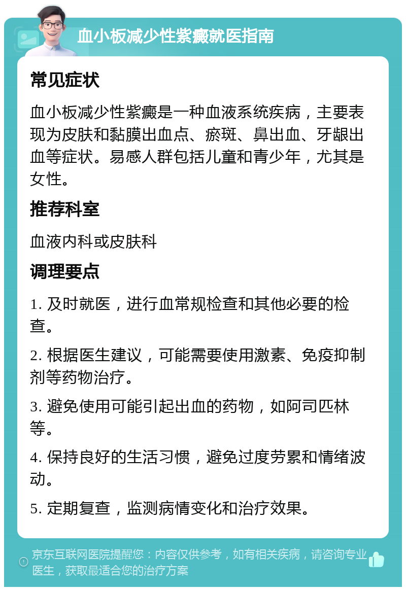 血小板减少性紫癜就医指南 常见症状 血小板减少性紫癜是一种血液系统疾病，主要表现为皮肤和黏膜出血点、瘀斑、鼻出血、牙龈出血等症状。易感人群包括儿童和青少年，尤其是女性。 推荐科室 血液内科或皮肤科 调理要点 1. 及时就医，进行血常规检查和其他必要的检查。 2. 根据医生建议，可能需要使用激素、免疫抑制剂等药物治疗。 3. 避免使用可能引起出血的药物，如阿司匹林等。 4. 保持良好的生活习惯，避免过度劳累和情绪波动。 5. 定期复查，监测病情变化和治疗效果。