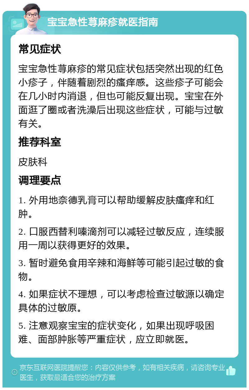 宝宝急性荨麻疹就医指南 常见症状 宝宝急性荨麻疹的常见症状包括突然出现的红色小疹子，伴随着剧烈的瘙痒感。这些疹子可能会在几小时内消退，但也可能反复出现。宝宝在外面逛了圈或者洗澡后出现这些症状，可能与过敏有关。 推荐科室 皮肤科 调理要点 1. 外用地奈德乳膏可以帮助缓解皮肤瘙痒和红肿。 2. 口服西替利嗪滴剂可以减轻过敏反应，连续服用一周以获得更好的效果。 3. 暂时避免食用辛辣和海鲜等可能引起过敏的食物。 4. 如果症状不理想，可以考虑检查过敏源以确定具体的过敏原。 5. 注意观察宝宝的症状变化，如果出现呼吸困难、面部肿胀等严重症状，应立即就医。