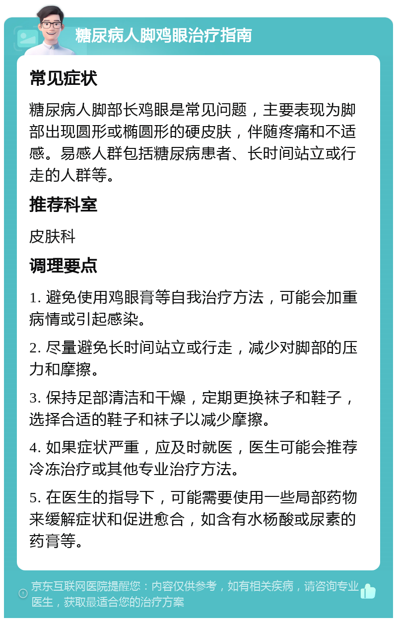 糖尿病人脚鸡眼治疗指南 常见症状 糖尿病人脚部长鸡眼是常见问题，主要表现为脚部出现圆形或椭圆形的硬皮肤，伴随疼痛和不适感。易感人群包括糖尿病患者、长时间站立或行走的人群等。 推荐科室 皮肤科 调理要点 1. 避免使用鸡眼膏等自我治疗方法，可能会加重病情或引起感染。 2. 尽量避免长时间站立或行走，减少对脚部的压力和摩擦。 3. 保持足部清洁和干燥，定期更换袜子和鞋子，选择合适的鞋子和袜子以减少摩擦。 4. 如果症状严重，应及时就医，医生可能会推荐冷冻治疗或其他专业治疗方法。 5. 在医生的指导下，可能需要使用一些局部药物来缓解症状和促进愈合，如含有水杨酸或尿素的药膏等。