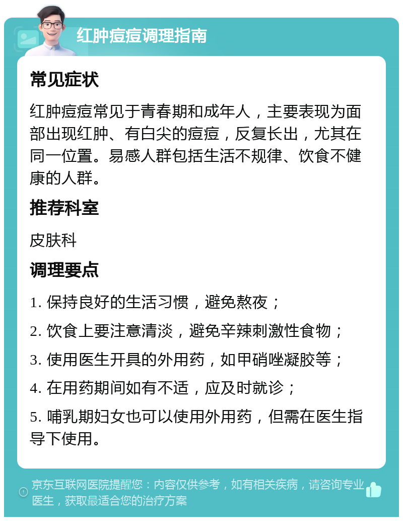 红肿痘痘调理指南 常见症状 红肿痘痘常见于青春期和成年人，主要表现为面部出现红肿、有白尖的痘痘，反复长出，尤其在同一位置。易感人群包括生活不规律、饮食不健康的人群。 推荐科室 皮肤科 调理要点 1. 保持良好的生活习惯，避免熬夜； 2. 饮食上要注意清淡，避免辛辣刺激性食物； 3. 使用医生开具的外用药，如甲硝唑凝胶等； 4. 在用药期间如有不适，应及时就诊； 5. 哺乳期妇女也可以使用外用药，但需在医生指导下使用。