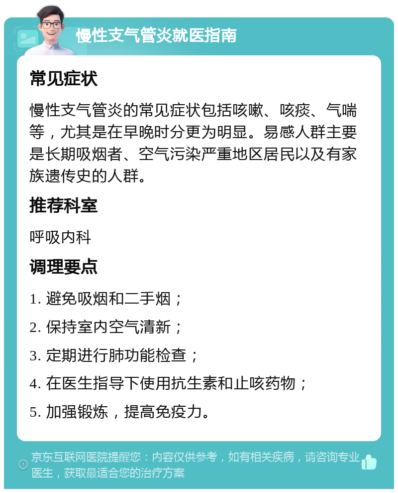 慢性支气管炎就医指南 常见症状 慢性支气管炎的常见症状包括咳嗽、咳痰、气喘等，尤其是在早晚时分更为明显。易感人群主要是长期吸烟者、空气污染严重地区居民以及有家族遗传史的人群。 推荐科室 呼吸内科 调理要点 1. 避免吸烟和二手烟； 2. 保持室内空气清新； 3. 定期进行肺功能检查； 4. 在医生指导下使用抗生素和止咳药物； 5. 加强锻炼，提高免疫力。