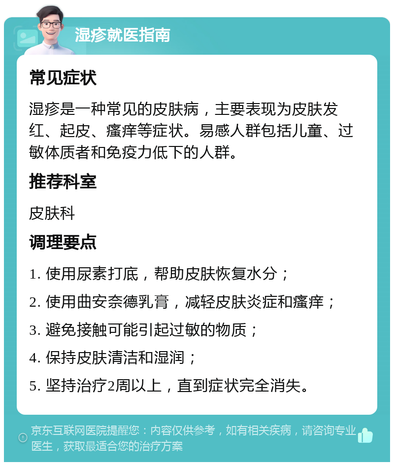 湿疹就医指南 常见症状 湿疹是一种常见的皮肤病，主要表现为皮肤发红、起皮、瘙痒等症状。易感人群包括儿童、过敏体质者和免疫力低下的人群。 推荐科室 皮肤科 调理要点 1. 使用尿素打底，帮助皮肤恢复水分； 2. 使用曲安奈德乳膏，减轻皮肤炎症和瘙痒； 3. 避免接触可能引起过敏的物质； 4. 保持皮肤清洁和湿润； 5. 坚持治疗2周以上，直到症状完全消失。