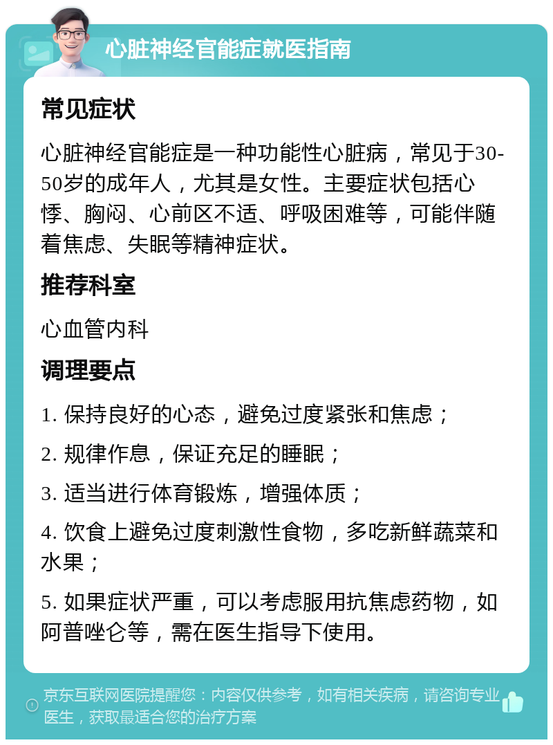 心脏神经官能症就医指南 常见症状 心脏神经官能症是一种功能性心脏病，常见于30-50岁的成年人，尤其是女性。主要症状包括心悸、胸闷、心前区不适、呼吸困难等，可能伴随着焦虑、失眠等精神症状。 推荐科室 心血管内科 调理要点 1. 保持良好的心态，避免过度紧张和焦虑； 2. 规律作息，保证充足的睡眠； 3. 适当进行体育锻炼，增强体质； 4. 饮食上避免过度刺激性食物，多吃新鲜蔬菜和水果； 5. 如果症状严重，可以考虑服用抗焦虑药物，如阿普唑仑等，需在医生指导下使用。