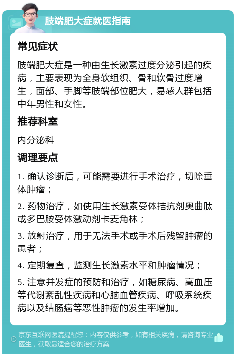 肢端肥大症就医指南 常见症状 肢端肥大症是一种由生长激素过度分泌引起的疾病，主要表现为全身软组织、骨和软骨过度增生，面部、手脚等肢端部位肥大，易感人群包括中年男性和女性。 推荐科室 内分泌科 调理要点 1. 确认诊断后，可能需要进行手术治疗，切除垂体肿瘤； 2. 药物治疗，如使用生长激素受体拮抗剂奥曲肽或多巴胺受体激动剂卡麦角林； 3. 放射治疗，用于无法手术或手术后残留肿瘤的患者； 4. 定期复查，监测生长激素水平和肿瘤情况； 5. 注意并发症的预防和治疗，如糖尿病、高血压等代谢紊乱性疾病和心脑血管疾病、呼吸系统疾病以及结肠癌等恶性肿瘤的发生率增加。