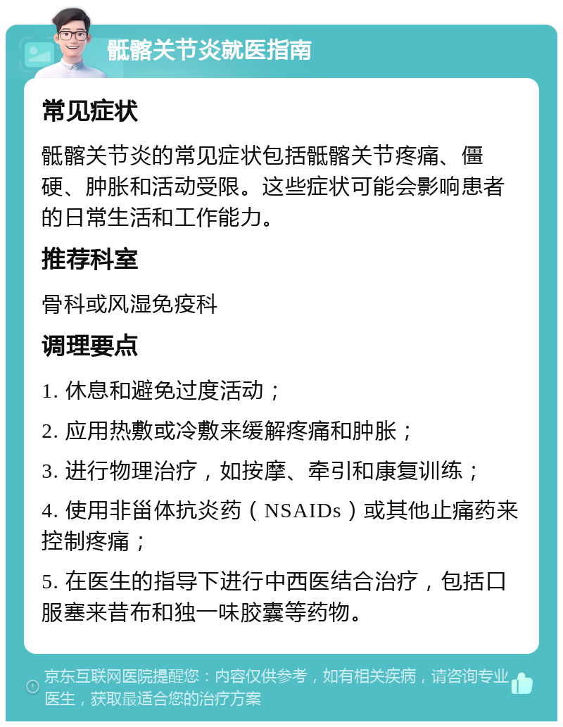 骶髂关节炎就医指南 常见症状 骶髂关节炎的常见症状包括骶髂关节疼痛、僵硬、肿胀和活动受限。这些症状可能会影响患者的日常生活和工作能力。 推荐科室 骨科或风湿免疫科 调理要点 1. 休息和避免过度活动； 2. 应用热敷或冷敷来缓解疼痛和肿胀； 3. 进行物理治疗，如按摩、牵引和康复训练； 4. 使用非甾体抗炎药（NSAIDs）或其他止痛药来控制疼痛； 5. 在医生的指导下进行中西医结合治疗，包括口服塞来昔布和独一味胶囊等药物。