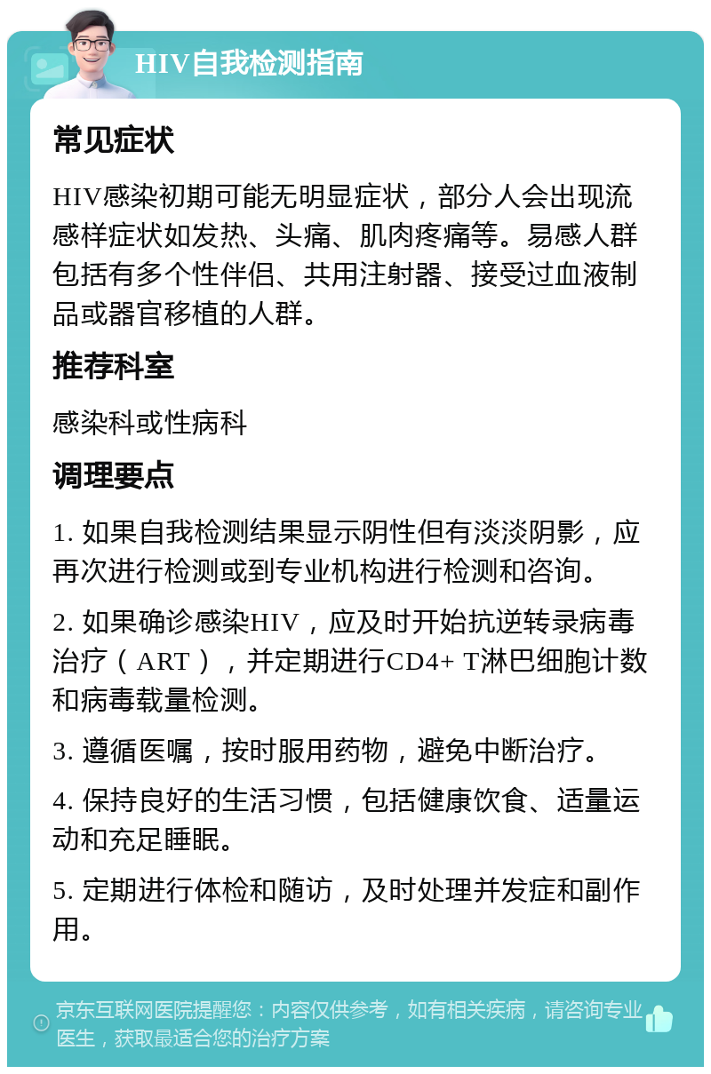 HIV自我检测指南 常见症状 HIV感染初期可能无明显症状，部分人会出现流感样症状如发热、头痛、肌肉疼痛等。易感人群包括有多个性伴侣、共用注射器、接受过血液制品或器官移植的人群。 推荐科室 感染科或性病科 调理要点 1. 如果自我检测结果显示阴性但有淡淡阴影，应再次进行检测或到专业机构进行检测和咨询。 2. 如果确诊感染HIV，应及时开始抗逆转录病毒治疗（ART），并定期进行CD4+ T淋巴细胞计数和病毒载量检测。 3. 遵循医嘱，按时服用药物，避免中断治疗。 4. 保持良好的生活习惯，包括健康饮食、适量运动和充足睡眠。 5. 定期进行体检和随访，及时处理并发症和副作用。