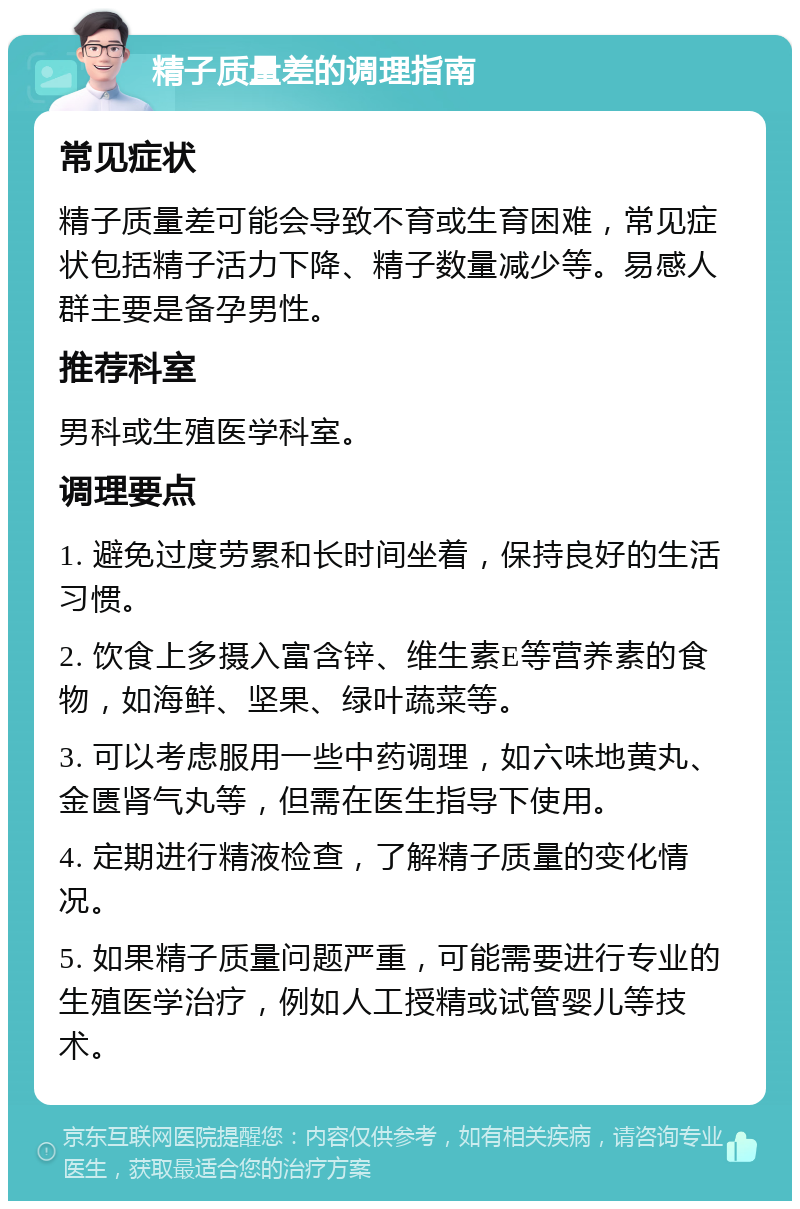 精子质量差的调理指南 常见症状 精子质量差可能会导致不育或生育困难，常见症状包括精子活力下降、精子数量减少等。易感人群主要是备孕男性。 推荐科室 男科或生殖医学科室。 调理要点 1. 避免过度劳累和长时间坐着，保持良好的生活习惯。 2. 饮食上多摄入富含锌、维生素E等营养素的食物，如海鲜、坚果、绿叶蔬菜等。 3. 可以考虑服用一些中药调理，如六味地黄丸、金匮肾气丸等，但需在医生指导下使用。 4. 定期进行精液检查，了解精子质量的变化情况。 5. 如果精子质量问题严重，可能需要进行专业的生殖医学治疗，例如人工授精或试管婴儿等技术。