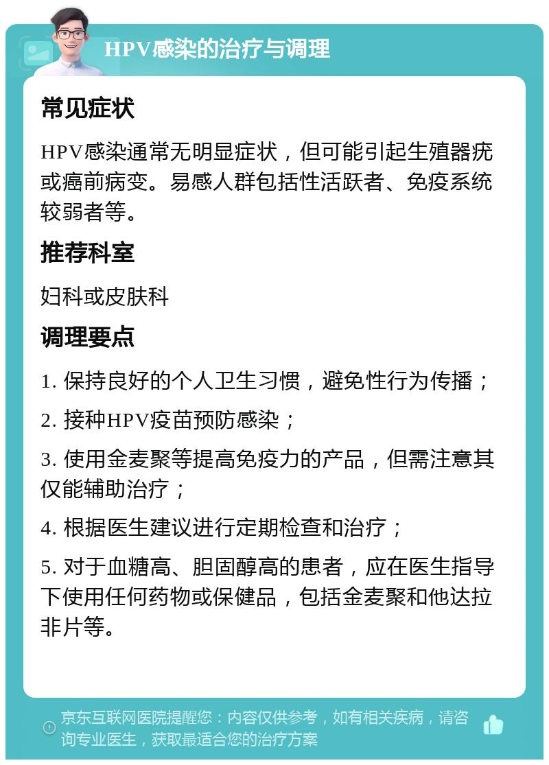 HPV感染的治疗与调理 常见症状 HPV感染通常无明显症状，但可能引起生殖器疣或癌前病变。易感人群包括性活跃者、免疫系统较弱者等。 推荐科室 妇科或皮肤科 调理要点 1. 保持良好的个人卫生习惯，避免性行为传播； 2. 接种HPV疫苗预防感染； 3. 使用金麦聚等提高免疫力的产品，但需注意其仅能辅助治疗； 4. 根据医生建议进行定期检查和治疗； 5. 对于血糖高、胆固醇高的患者，应在医生指导下使用任何药物或保健品，包括金麦聚和他达拉非片等。