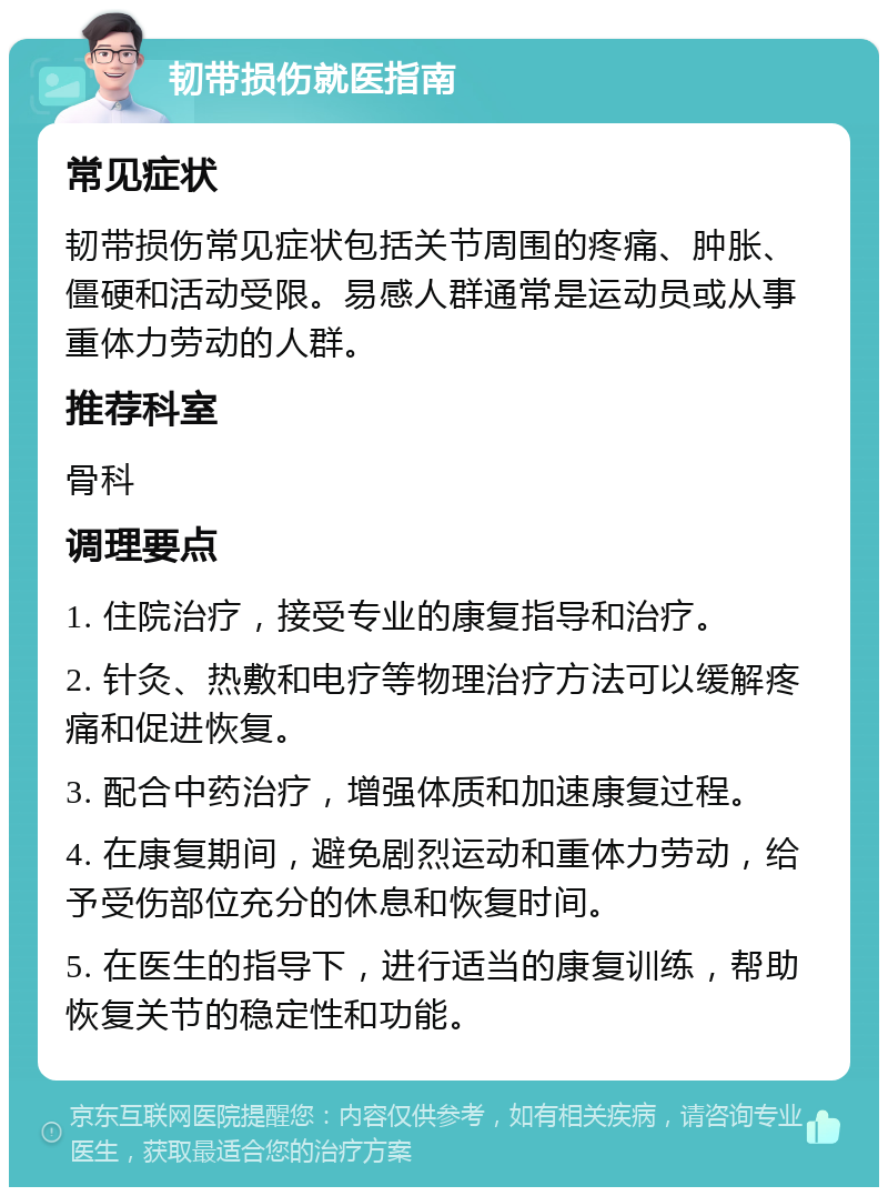 韧带损伤就医指南 常见症状 韧带损伤常见症状包括关节周围的疼痛、肿胀、僵硬和活动受限。易感人群通常是运动员或从事重体力劳动的人群。 推荐科室 骨科 调理要点 1. 住院治疗，接受专业的康复指导和治疗。 2. 针灸、热敷和电疗等物理治疗方法可以缓解疼痛和促进恢复。 3. 配合中药治疗，增强体质和加速康复过程。 4. 在康复期间，避免剧烈运动和重体力劳动，给予受伤部位充分的休息和恢复时间。 5. 在医生的指导下，进行适当的康复训练，帮助恢复关节的稳定性和功能。