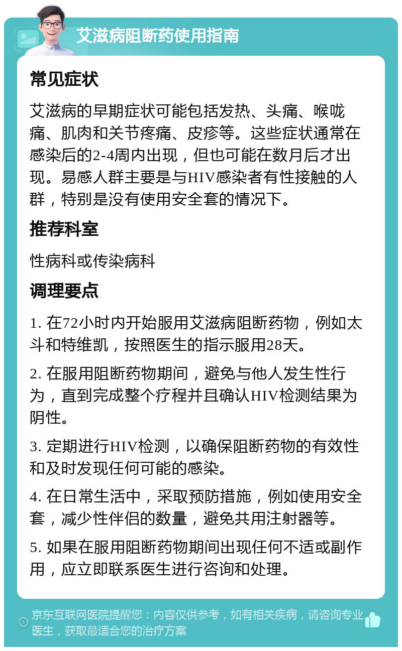 艾滋病阻断药使用指南 常见症状 艾滋病的早期症状可能包括发热、头痛、喉咙痛、肌肉和关节疼痛、皮疹等。这些症状通常在感染后的2-4周内出现，但也可能在数月后才出现。易感人群主要是与HIV感染者有性接触的人群，特别是没有使用安全套的情况下。 推荐科室 性病科或传染病科 调理要点 1. 在72小时内开始服用艾滋病阻断药物，例如太斗和特维凯，按照医生的指示服用28天。 2. 在服用阻断药物期间，避免与他人发生性行为，直到完成整个疗程并且确认HIV检测结果为阴性。 3. 定期进行HIV检测，以确保阻断药物的有效性和及时发现任何可能的感染。 4. 在日常生活中，采取预防措施，例如使用安全套，减少性伴侣的数量，避免共用注射器等。 5. 如果在服用阻断药物期间出现任何不适或副作用，应立即联系医生进行咨询和处理。