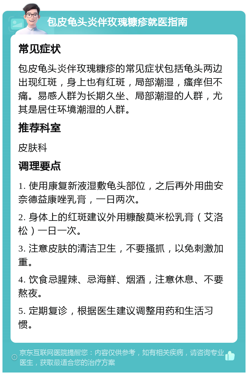 包皮龟头炎伴玫瑰糠疹就医指南 常见症状 包皮龟头炎伴玫瑰糠疹的常见症状包括龟头两边出现红斑，身上也有红斑，局部潮湿，瘙痒但不痛。易感人群为长期久坐、局部潮湿的人群，尤其是居住环境潮湿的人群。 推荐科室 皮肤科 调理要点 1. 使用康复新液湿敷龟头部位，之后再外用曲安奈德益康唑乳膏，一日两次。 2. 身体上的红斑建议外用糠酸莫米松乳膏（艾洛松）一日一次。 3. 注意皮肤的清洁卫生，不要搔抓，以免刺激加重。 4. 饮食忌腥辣、忌海鲜、烟酒，注意休息、不要熬夜。 5. 定期复诊，根据医生建议调整用药和生活习惯。