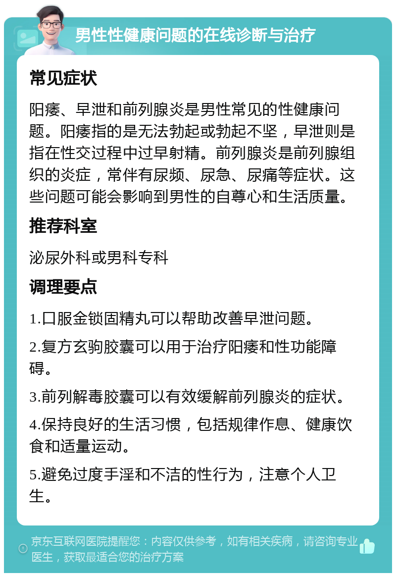 男性性健康问题的在线诊断与治疗 常见症状 阳痿、早泄和前列腺炎是男性常见的性健康问题。阳痿指的是无法勃起或勃起不坚，早泄则是指在性交过程中过早射精。前列腺炎是前列腺组织的炎症，常伴有尿频、尿急、尿痛等症状。这些问题可能会影响到男性的自尊心和生活质量。 推荐科室 泌尿外科或男科专科 调理要点 1.口服金锁固精丸可以帮助改善早泄问题。 2.复方玄驹胶囊可以用于治疗阳痿和性功能障碍。 3.前列解毒胶囊可以有效缓解前列腺炎的症状。 4.保持良好的生活习惯，包括规律作息、健康饮食和适量运动。 5.避免过度手淫和不洁的性行为，注意个人卫生。