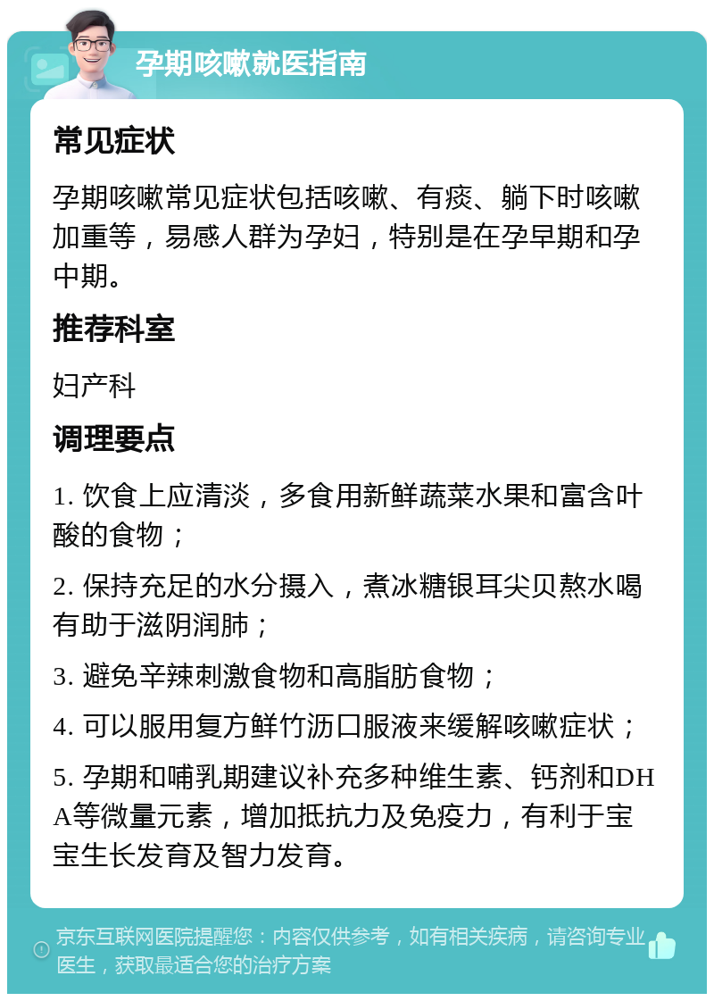 孕期咳嗽就医指南 常见症状 孕期咳嗽常见症状包括咳嗽、有痰、躺下时咳嗽加重等，易感人群为孕妇，特别是在孕早期和孕中期。 推荐科室 妇产科 调理要点 1. 饮食上应清淡，多食用新鲜蔬菜水果和富含叶酸的食物； 2. 保持充足的水分摄入，煮冰糖银耳尖贝熬水喝有助于滋阴润肺； 3. 避免辛辣刺激食物和高脂肪食物； 4. 可以服用复方鲜竹沥口服液来缓解咳嗽症状； 5. 孕期和哺乳期建议补充多种维生素、钙剂和DHA等微量元素，增加抵抗力及免疫力，有利于宝宝生长发育及智力发育。