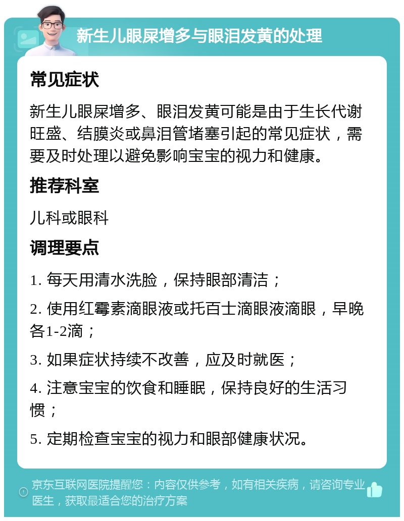 新生儿眼屎增多与眼泪发黄的处理 常见症状 新生儿眼屎增多、眼泪发黄可能是由于生长代谢旺盛、结膜炎或鼻泪管堵塞引起的常见症状，需要及时处理以避免影响宝宝的视力和健康。 推荐科室 儿科或眼科 调理要点 1. 每天用清水洗脸，保持眼部清洁； 2. 使用红霉素滴眼液或托百士滴眼液滴眼，早晚各1-2滴； 3. 如果症状持续不改善，应及时就医； 4. 注意宝宝的饮食和睡眠，保持良好的生活习惯； 5. 定期检查宝宝的视力和眼部健康状况。