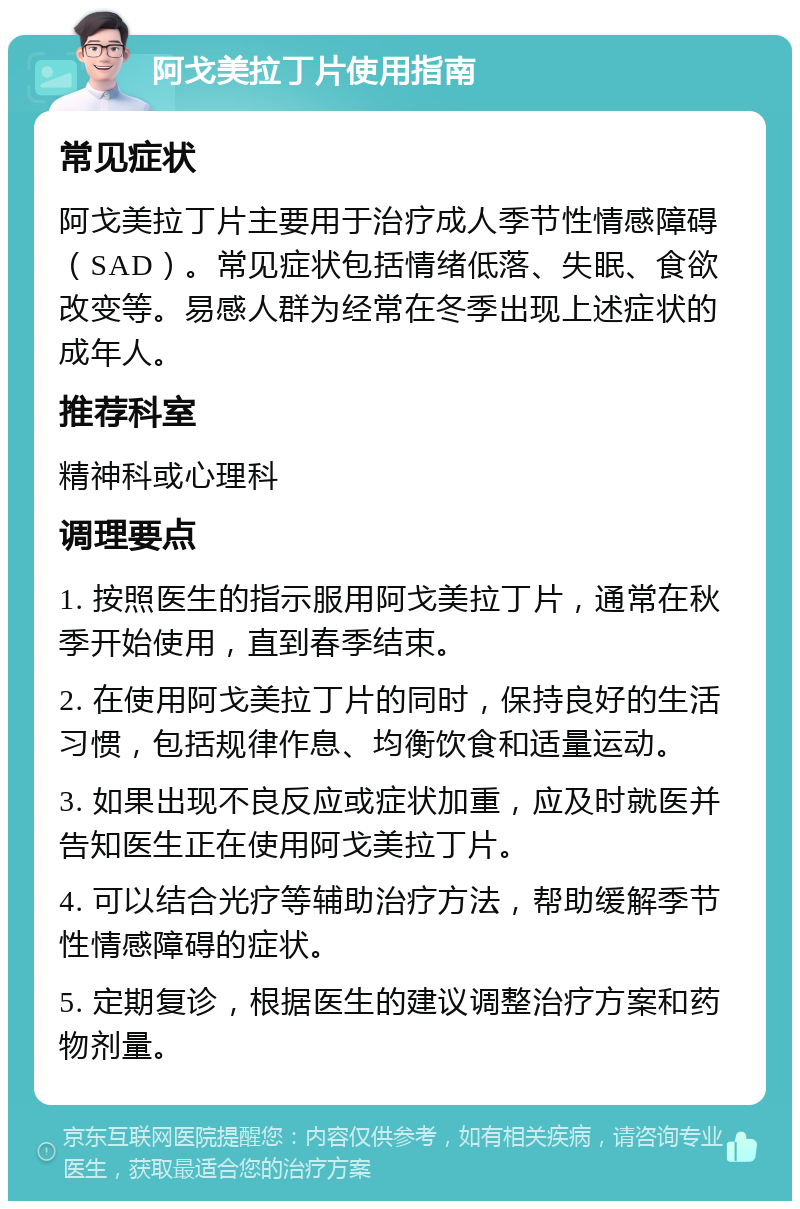 阿戈美拉丁片使用指南 常见症状 阿戈美拉丁片主要用于治疗成人季节性情感障碍（SAD）。常见症状包括情绪低落、失眠、食欲改变等。易感人群为经常在冬季出现上述症状的成年人。 推荐科室 精神科或心理科 调理要点 1. 按照医生的指示服用阿戈美拉丁片，通常在秋季开始使用，直到春季结束。 2. 在使用阿戈美拉丁片的同时，保持良好的生活习惯，包括规律作息、均衡饮食和适量运动。 3. 如果出现不良反应或症状加重，应及时就医并告知医生正在使用阿戈美拉丁片。 4. 可以结合光疗等辅助治疗方法，帮助缓解季节性情感障碍的症状。 5. 定期复诊，根据医生的建议调整治疗方案和药物剂量。