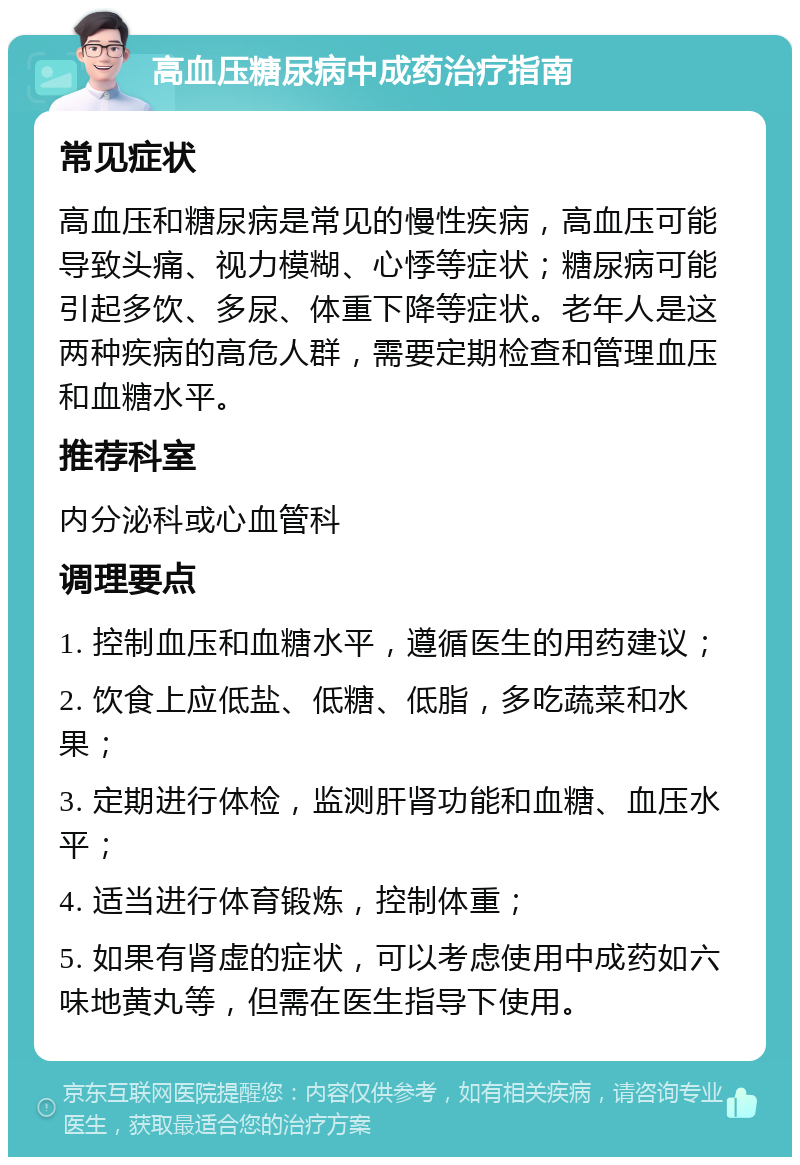 高血压糖尿病中成药治疗指南 常见症状 高血压和糖尿病是常见的慢性疾病，高血压可能导致头痛、视力模糊、心悸等症状；糖尿病可能引起多饮、多尿、体重下降等症状。老年人是这两种疾病的高危人群，需要定期检查和管理血压和血糖水平。 推荐科室 内分泌科或心血管科 调理要点 1. 控制血压和血糖水平，遵循医生的用药建议； 2. 饮食上应低盐、低糖、低脂，多吃蔬菜和水果； 3. 定期进行体检，监测肝肾功能和血糖、血压水平； 4. 适当进行体育锻炼，控制体重； 5. 如果有肾虚的症状，可以考虑使用中成药如六味地黄丸等，但需在医生指导下使用。