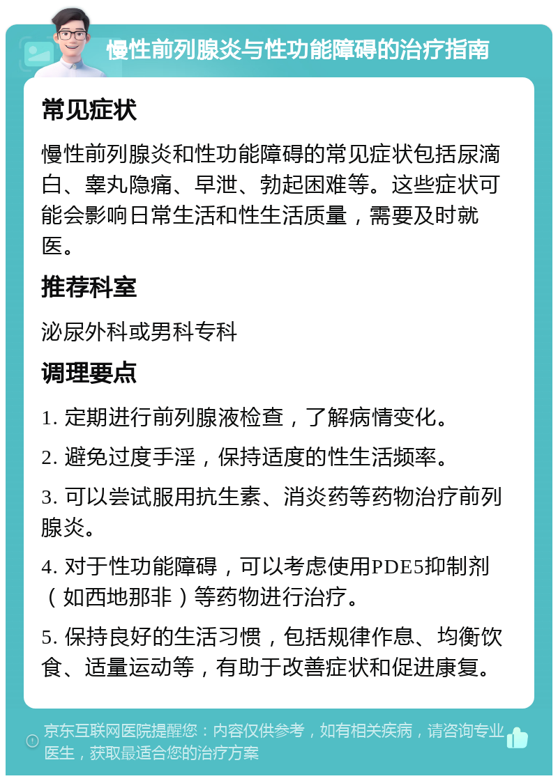 慢性前列腺炎与性功能障碍的治疗指南 常见症状 慢性前列腺炎和性功能障碍的常见症状包括尿滴白、睾丸隐痛、早泄、勃起困难等。这些症状可能会影响日常生活和性生活质量，需要及时就医。 推荐科室 泌尿外科或男科专科 调理要点 1. 定期进行前列腺液检查，了解病情变化。 2. 避免过度手淫，保持适度的性生活频率。 3. 可以尝试服用抗生素、消炎药等药物治疗前列腺炎。 4. 对于性功能障碍，可以考虑使用PDE5抑制剂（如西地那非）等药物进行治疗。 5. 保持良好的生活习惯，包括规律作息、均衡饮食、适量运动等，有助于改善症状和促进康复。