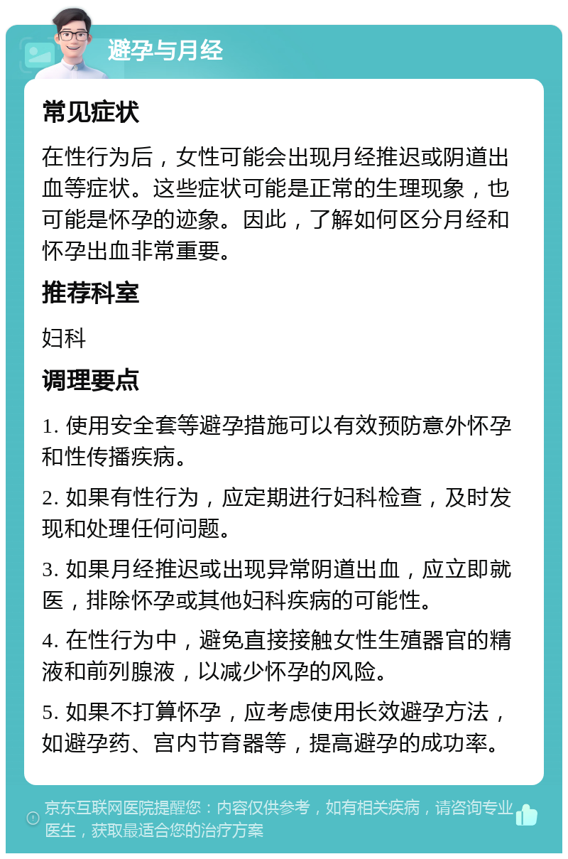 避孕与月经 常见症状 在性行为后，女性可能会出现月经推迟或阴道出血等症状。这些症状可能是正常的生理现象，也可能是怀孕的迹象。因此，了解如何区分月经和怀孕出血非常重要。 推荐科室 妇科 调理要点 1. 使用安全套等避孕措施可以有效预防意外怀孕和性传播疾病。 2. 如果有性行为，应定期进行妇科检查，及时发现和处理任何问题。 3. 如果月经推迟或出现异常阴道出血，应立即就医，排除怀孕或其他妇科疾病的可能性。 4. 在性行为中，避免直接接触女性生殖器官的精液和前列腺液，以减少怀孕的风险。 5. 如果不打算怀孕，应考虑使用长效避孕方法，如避孕药、宫内节育器等，提高避孕的成功率。