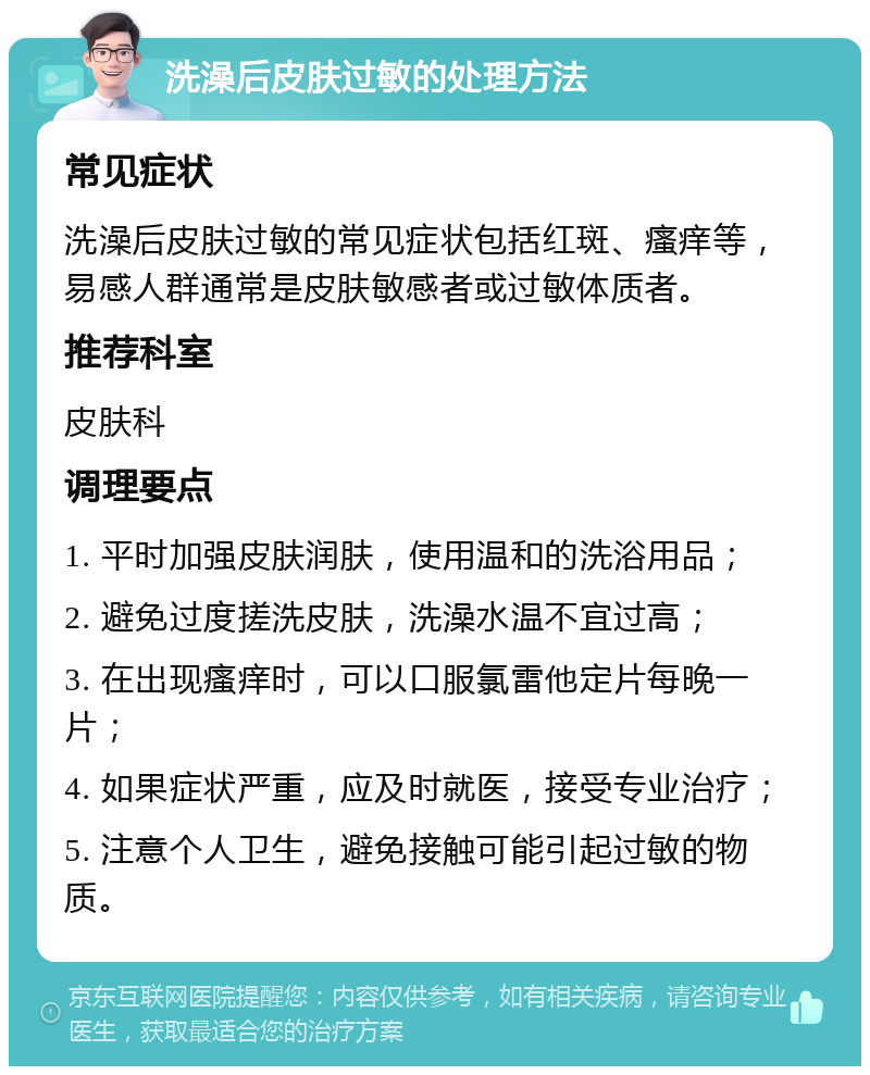 洗澡后皮肤过敏的处理方法 常见症状 洗澡后皮肤过敏的常见症状包括红斑、瘙痒等，易感人群通常是皮肤敏感者或过敏体质者。 推荐科室 皮肤科 调理要点 1. 平时加强皮肤润肤，使用温和的洗浴用品； 2. 避免过度搓洗皮肤，洗澡水温不宜过高； 3. 在出现瘙痒时，可以口服氯雷他定片每晚一片； 4. 如果症状严重，应及时就医，接受专业治疗； 5. 注意个人卫生，避免接触可能引起过敏的物质。