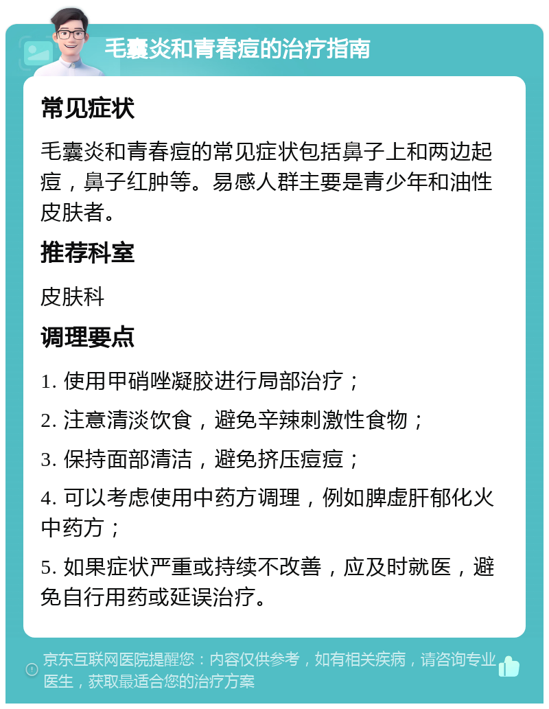 毛囊炎和青春痘的治疗指南 常见症状 毛囊炎和青春痘的常见症状包括鼻子上和两边起痘，鼻子红肿等。易感人群主要是青少年和油性皮肤者。 推荐科室 皮肤科 调理要点 1. 使用甲硝唑凝胶进行局部治疗； 2. 注意清淡饮食，避免辛辣刺激性食物； 3. 保持面部清洁，避免挤压痘痘； 4. 可以考虑使用中药方调理，例如脾虚肝郁化火中药方； 5. 如果症状严重或持续不改善，应及时就医，避免自行用药或延误治疗。