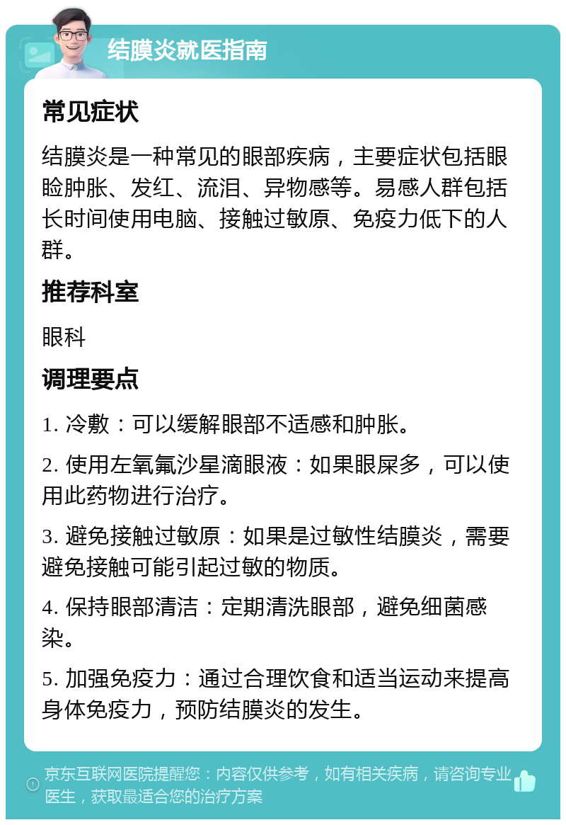 结膜炎就医指南 常见症状 结膜炎是一种常见的眼部疾病，主要症状包括眼睑肿胀、发红、流泪、异物感等。易感人群包括长时间使用电脑、接触过敏原、免疫力低下的人群。 推荐科室 眼科 调理要点 1. 冷敷：可以缓解眼部不适感和肿胀。 2. 使用左氧氟沙星滴眼液：如果眼屎多，可以使用此药物进行治疗。 3. 避免接触过敏原：如果是过敏性结膜炎，需要避免接触可能引起过敏的物质。 4. 保持眼部清洁：定期清洗眼部，避免细菌感染。 5. 加强免疫力：通过合理饮食和适当运动来提高身体免疫力，预防结膜炎的发生。